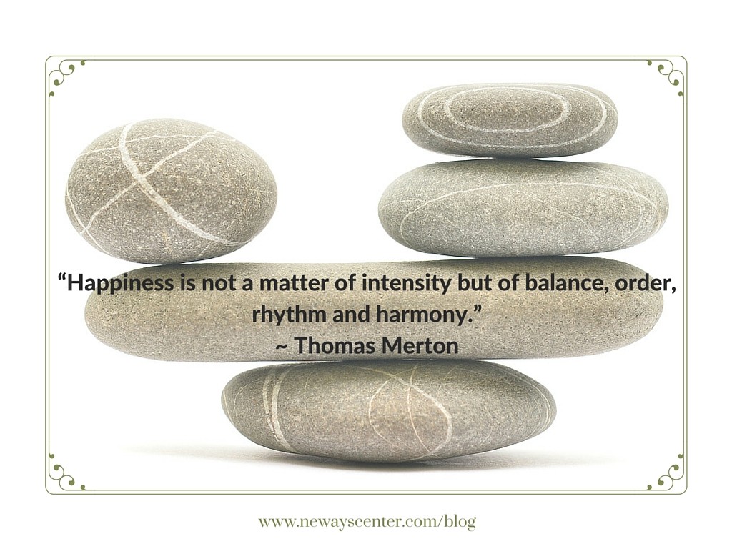 Find your balance because "happiness is not a matter of intensity but of balance, order, rhythm and harmnony." ~ Thomas Merton