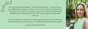 Working with Maria has changed — and continues to change — the way I show up: as a professional, a colleague, a mother, a partner, and perhaps most importantly, how I show up for myself. Maria creates a space where I feel both supported and challenged, and consistently guides me to the answers that have always been within me.